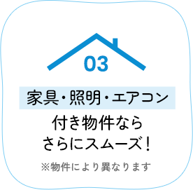 03 家具・照明・エアコン付き物件ならさらにスムーズ！