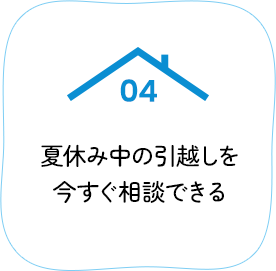 04 夏休み中の引越しを今すぐ相談できる