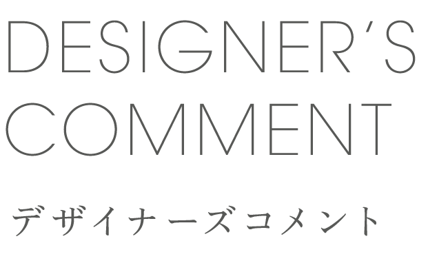 DESIGNER'S COMMENT デザイナーズコメント