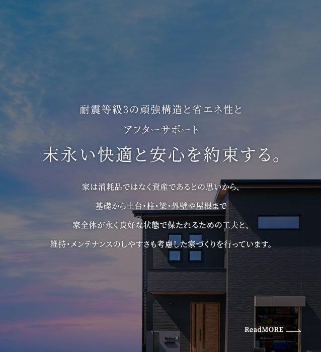 耐震等級3の頑強構造と省エネ性とアフターサポート 末永い快適と安心を約束する。家は消耗品ではなく資産であるとの思いから、基礎から土台・柱・梁・外壁や屋根まで家全体が永く良好な状態で保たれるための工夫と、維持・メンテナンスのしやすさも考慮した家づくりを行っています。