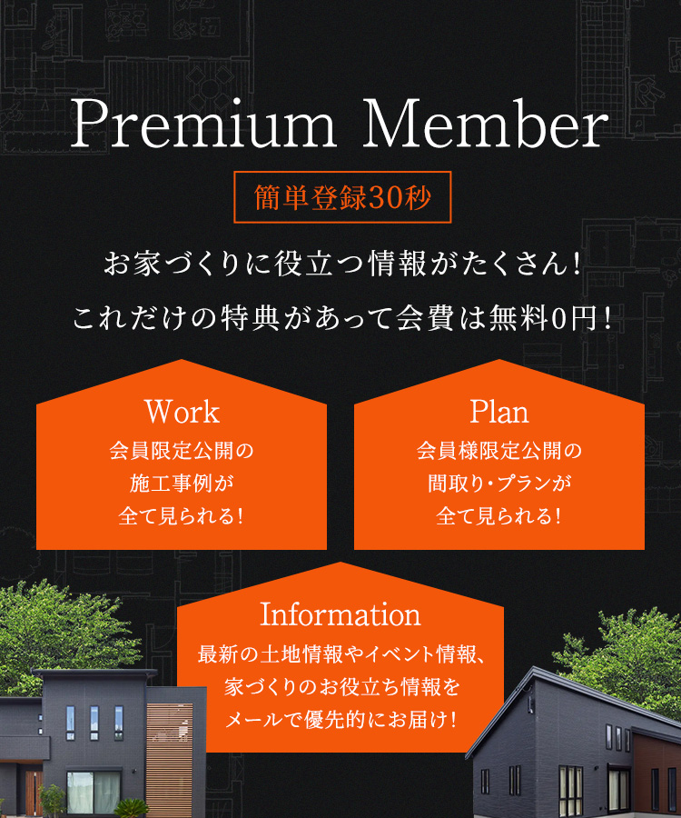 お家づくりに役立つ情報がたくさん!これだけの特典があって会費は無料０円! Work会員限定効果器の施工実例が全て見られる! Information最新の土地やイベント情報、家づくりのお役立ち情報をメールで優先的にお届け! Plan 会員限定公開の間取り・プランが全て見られる! 「お得」に「賢く」住まいづくりが進められます。いますぐ会員登録へ!